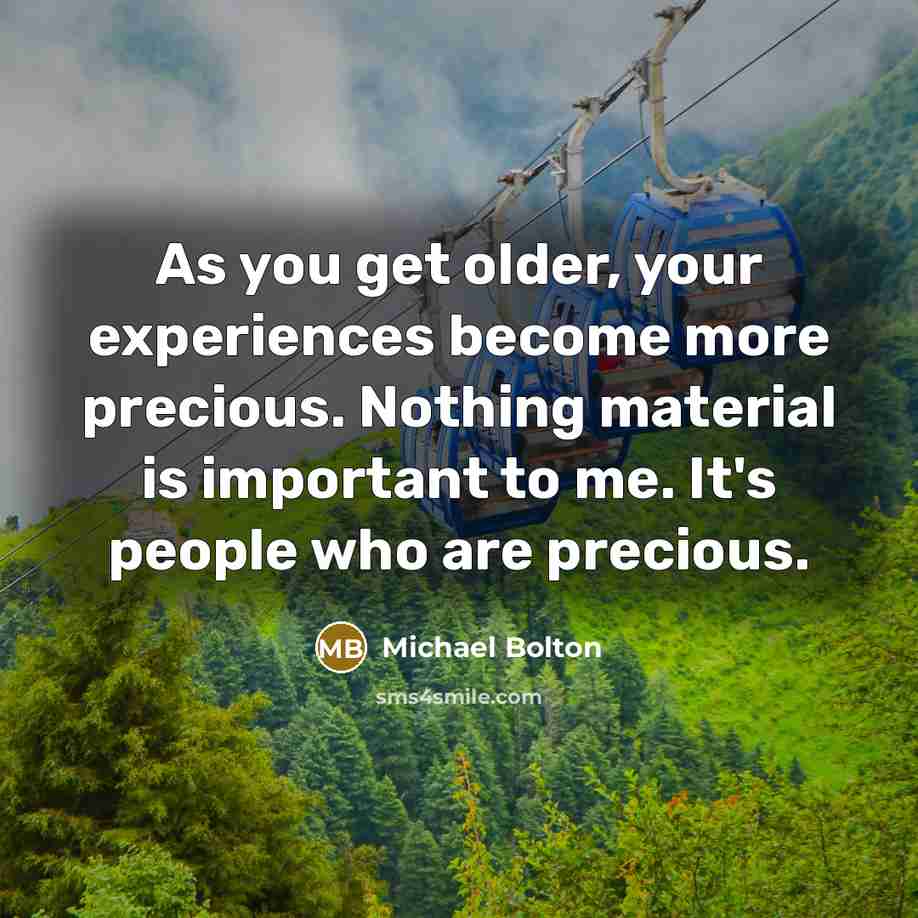 “As you get older, your experiences become more precious. Nothing material is important to me. It's people who are precious.” quote by Michael Bolton