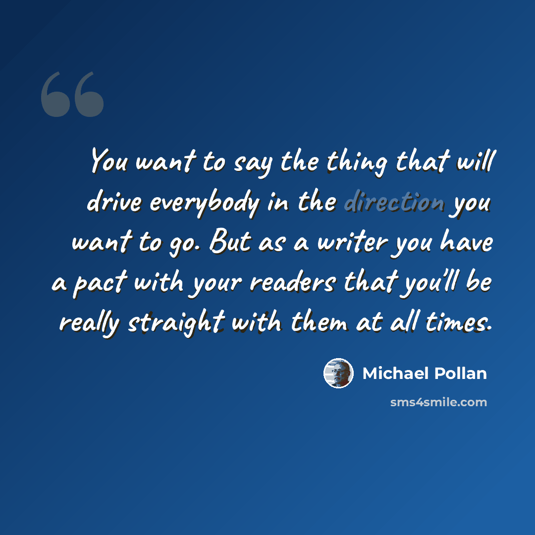 “You want to say the thing that will drive everybody in the direction you want to go. But as a writer you have a pact with your readers that you'll be really straight with them at all times.” quote by Michael Pollan