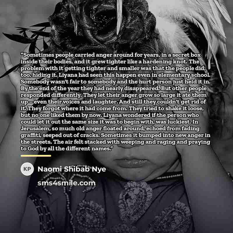 “Sometimes people carried anger around for years, in a secret box inside their bodies, and it grew tighter like a hardening knot. The problem with it getting tighter and smaller was that the people did, too, hiding it. Liyana had seen this happen even in elementary school. Somebody wasn't fair to…” quote by Naomi Shibab Nye