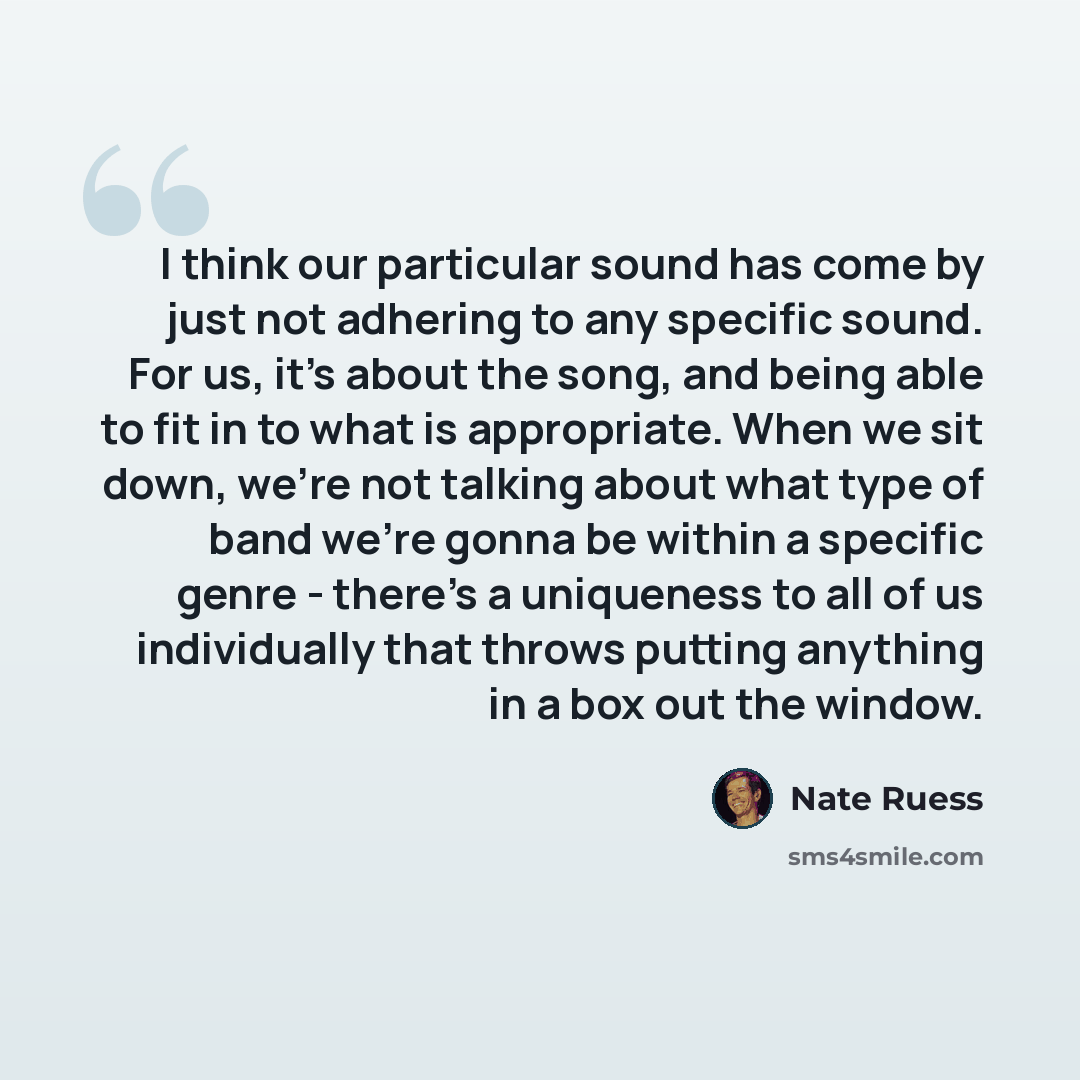 “I think our particular sound has come by just not adhering to any specific sound. For us, it's about the song, and being able to fit in to what is appropriate. When we sit down, we're not talking about what type of band we're gonna be within a specific genre - there's a uniqueness to all of us…” quote by Nate Ruess