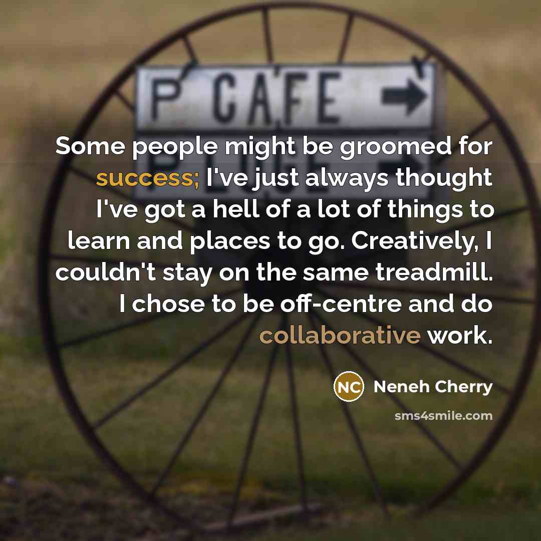 “Some people might be groomed for success; I've just always thought I've got a hell of a lot of things to learn and places to go. Creatively, I couldn't stay on the same treadmill. I chose to be off-centre and do collaborative work.” quote by Neneh Cherry