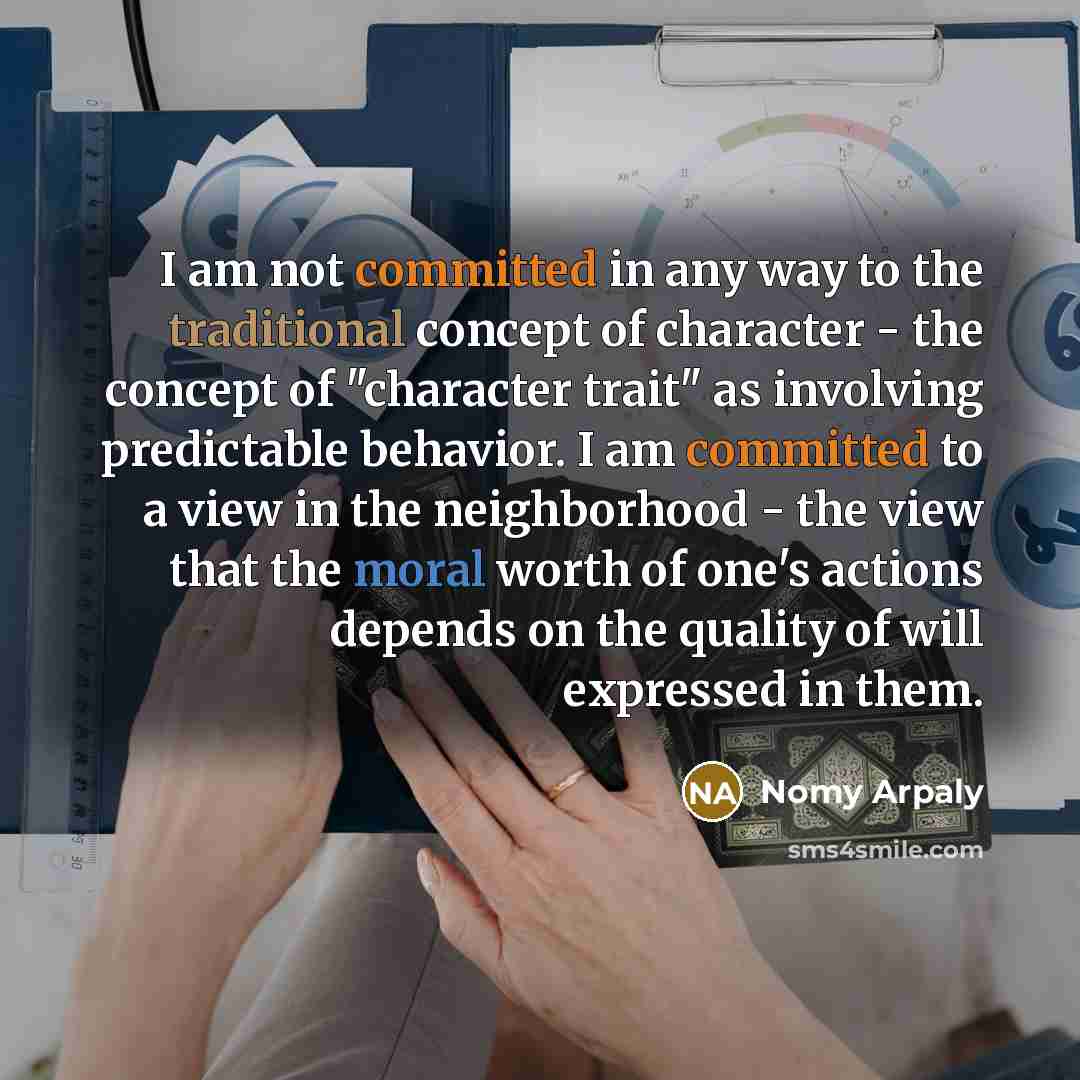 “I am not committed in any way to the traditional concept of character - the concept of "character trait" as involving predictable behavior. I am committed to a view in the neighborhood - the view that the moral worth of one's actions depends on the quality of will expressed in them.” quote by Nomy Arpaly