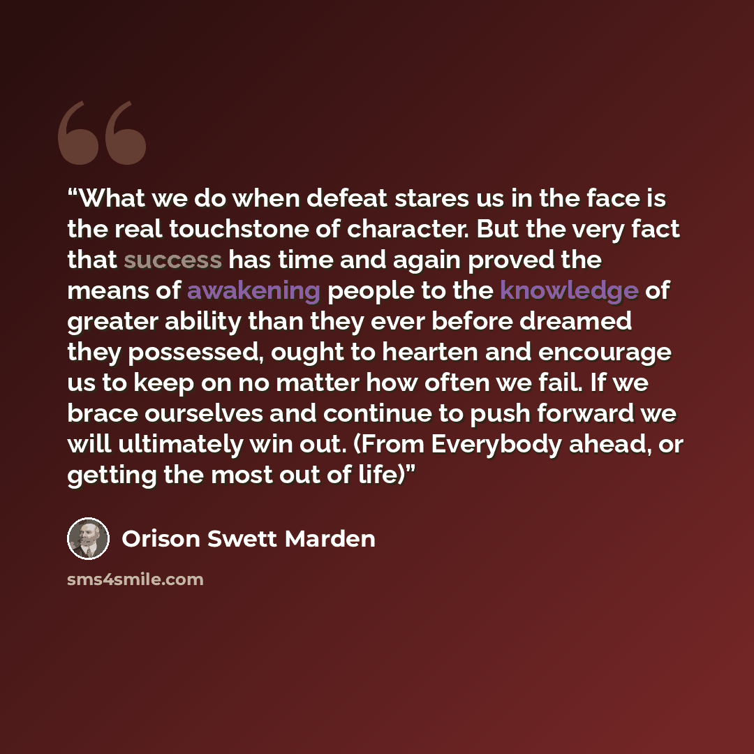 “What we do when defeat stares us in the face is the real touchstone of character. But the very fact that success has time and again proved the means of awakening people to the knowledge of greater ability than they ever before dreamed they possessed, ought to hearten and encourage us to keep on no…” quote by Orison Swett Marden