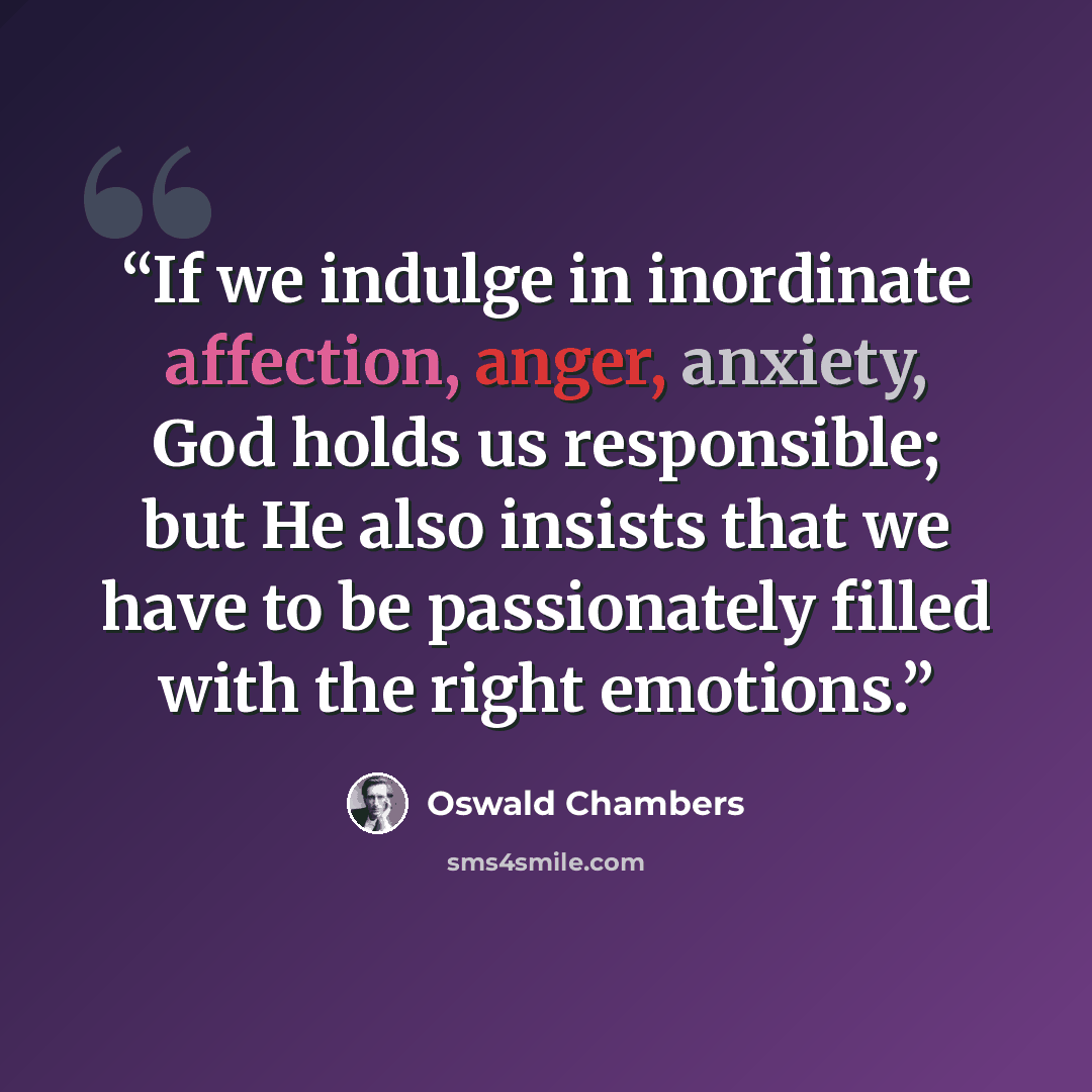 “If we indulge in inordinate affection, anger, anxiety, God holds us responsible; but He also insists that we have to be passionately filled with the right emotions.” quote by Oswald Chambers