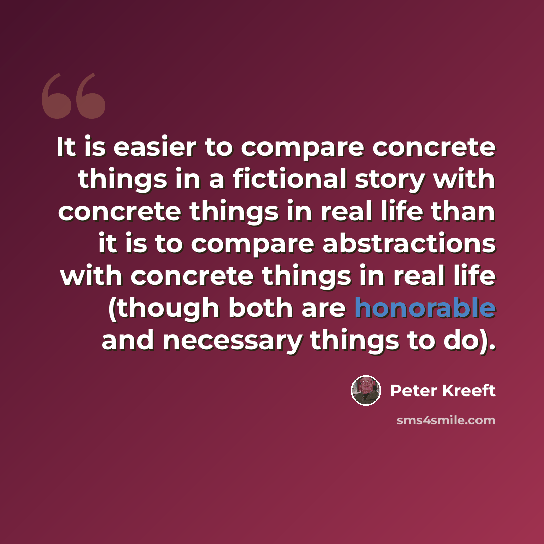 “It is easier to compare concrete things in a fictional story with concrete things in real life than it is to compare abstractions with concrete things in real life (though both are honorable and necessary things to do).” quote by Peter Kreeft