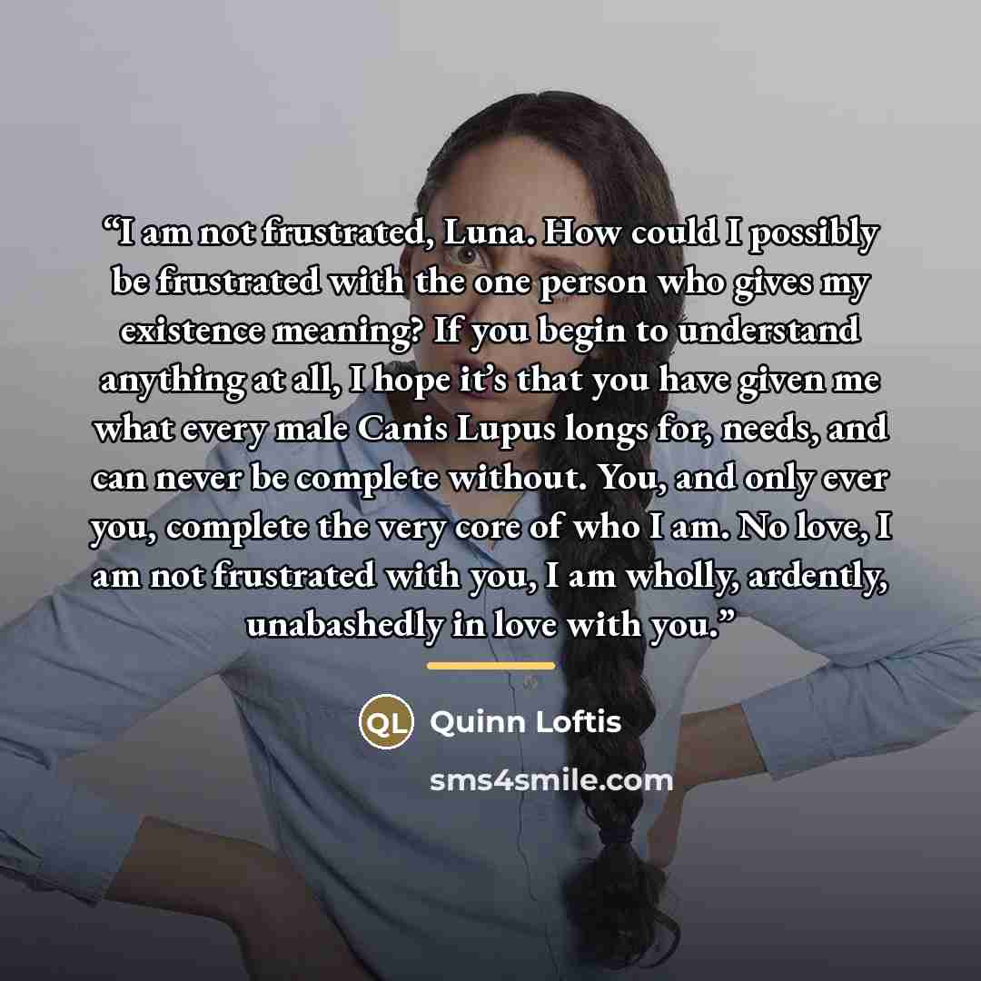 “I am not frustrated, Luna. How could I possibly be frustrated with the one person who gives my existence meaning? If you begin to understand anything at all, I hope it’s that you have given me what every male Canis Lupus longs for, needs, and can never be complete without. You, and only ever you…” quote by Quinn Loftis