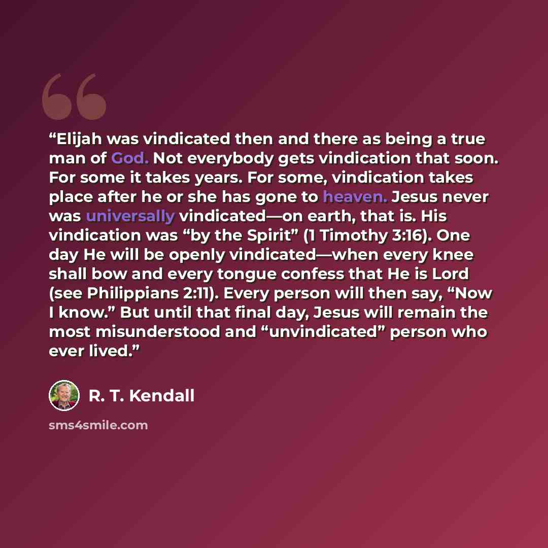 “Elijah was vindicated then and there as being a true man of God. Not everybody gets vindication that soon. For some it takes years. For some, vindication takes place after he or she has gone to heaven. Jesus never was universally vindicated—on earth, that is. His vindication was “by the Spirit” (1…” quote by R. T. Kendall