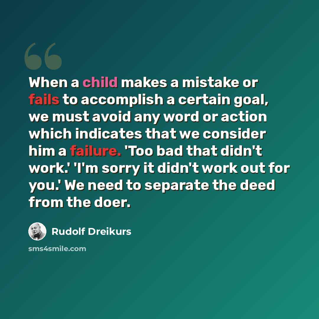 “When a child makes a mistake or fails to accomplish a certain goal, we must avoid any word or action which indicates that we consider him a failure. 'Too bad that didn't work.' 'I'm sorry it didn't work out for you.' We need to separate the deed from the doer.” quote by Rudolf Dreikurs