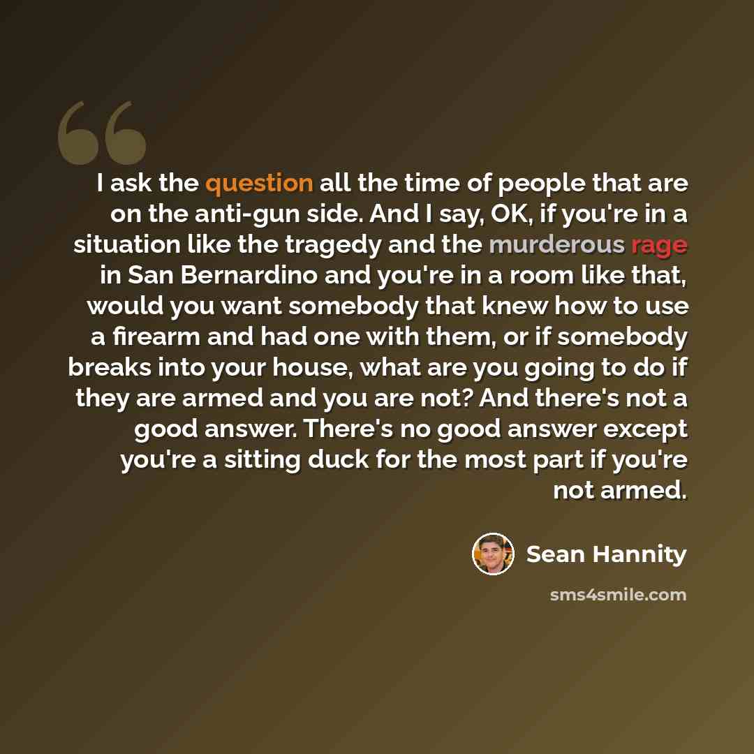 “I ask the question all the time of people that are on the anti-gun side. And I say, OK, if you're in a situation like the tragedy and the murderous rage in San Bernardino and you're in a room like that, would you want somebody that knew how to use a firearm and had one with them, or if somebody…” quote by Sean Hannity