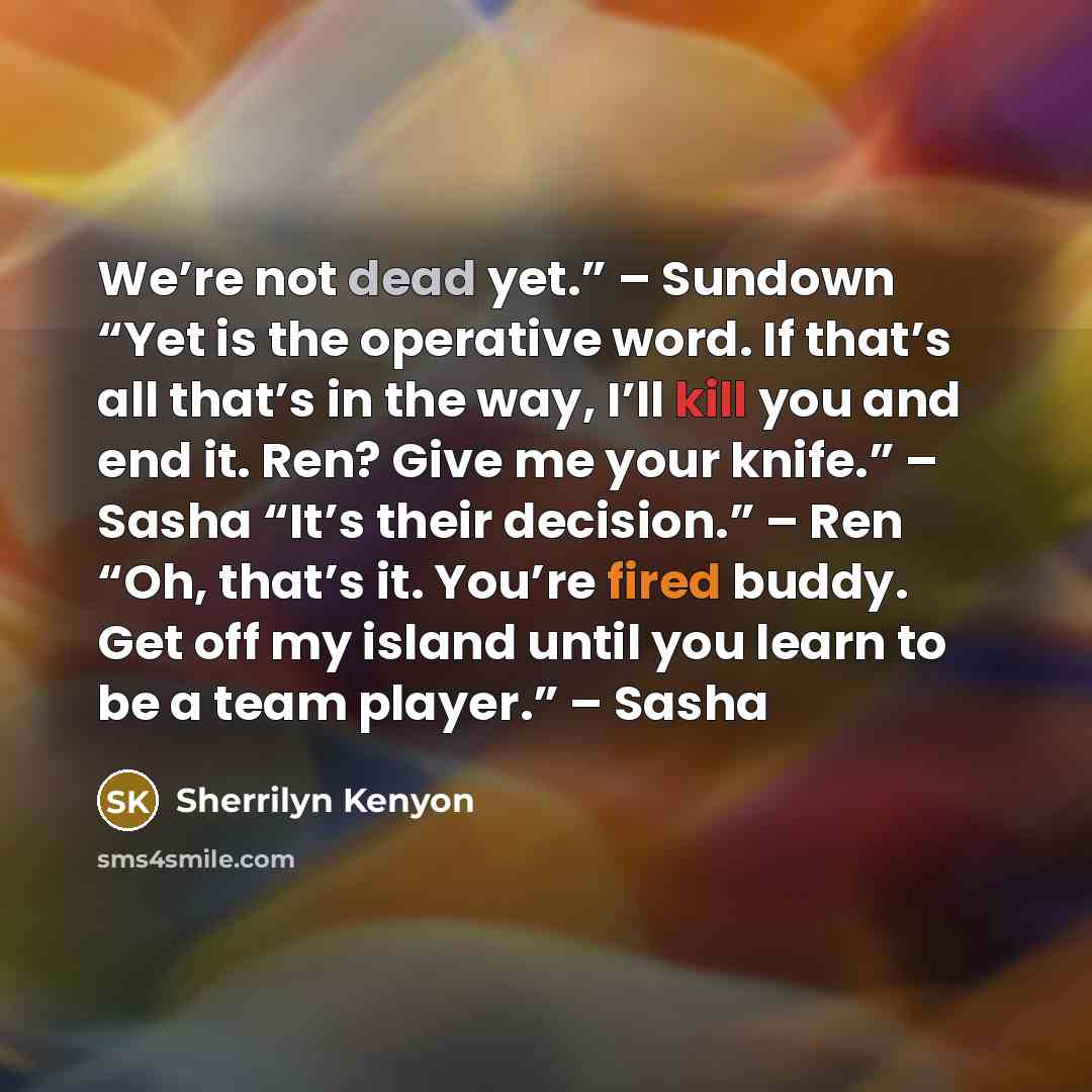 “We’re not dead yet.” – Sundown “Yet is the operative word. If that’s all that’s in the way, I’ll kill you and end it. Ren? Give me your knife.” – Sasha “It’s their decision.” – Ren “Oh, that’s it. You’re fired buddy. Get off my island until you learn to be a team player.” – Sasha” quote by Sherrilyn Kenyon