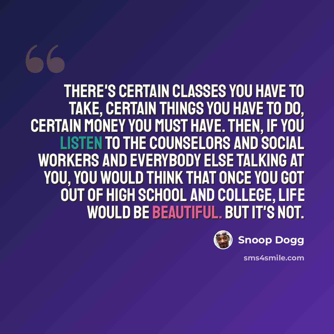 “There's certain classes you have to take, certain things you have to do, certain money you must have. Then, if you listen to the counselors and social workers and everybody else talking at you, you would think that once you got out of high school and college, life would be beautiful. But it's not.” quote by Snoop Dogg