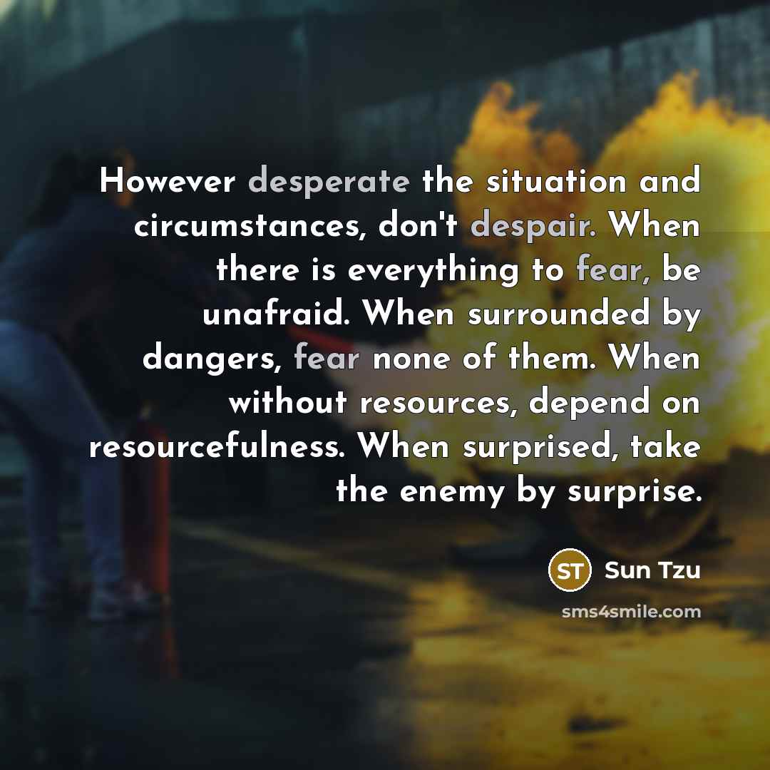 “However desperate the situation and circumstances, don't despair. When there is everything to fear, be unafraid. When surrounded by dangers, fear none of them. When without resources, depend on resourcefulness. When surprised, take the enemy by surprise.” quote by Sun Tzu