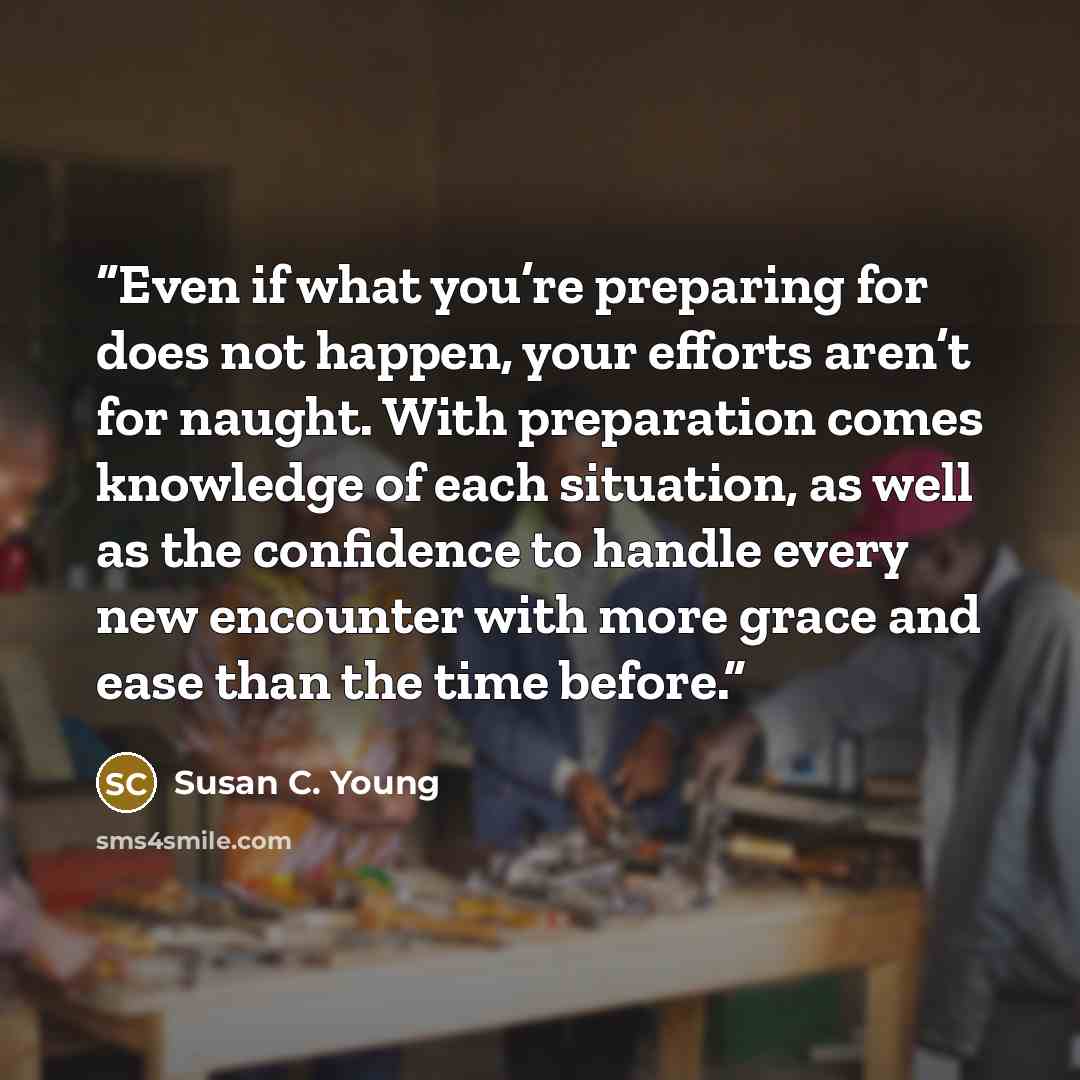 “Even if what you’re preparing for does not happen, your efforts aren’t for naught. With preparation comes knowledge of each situation, as well as the confidence to handle every new encounter with more grace and ease than the time before.” quote by Susan C. Young