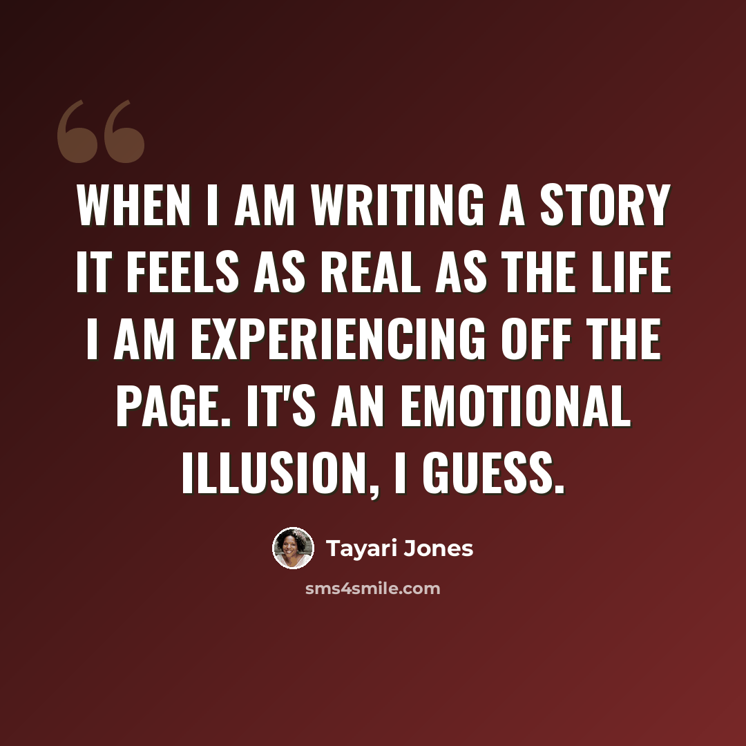 “When I am writing a story it feels as real as the life I am experiencing off the page. It's an emotional illusion, I guess.” quote by Tayari Jones