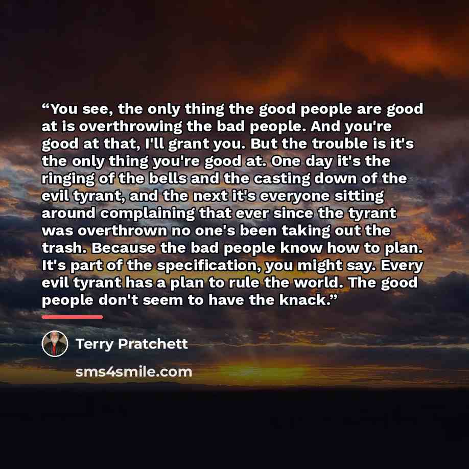 “You see, the only thing the good people are good at is overthrowing the bad people. And you're good at that, I'll grant you. But the trouble is it's the only thing you're good at. One day it's the ringing of the bells and the casting down of the evil tyrant, and the next it's everyone sitting…” quote by Terry Pratchett