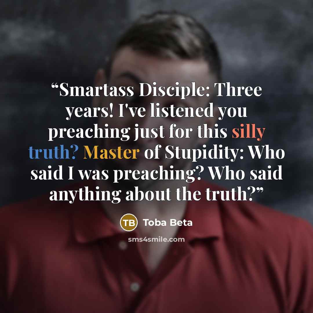 “Smartass Disciple: Three years! I've listened you preaching just for this silly truth? Master of Stupidity: Who said I was preaching? Who said anything about the truth?” quote by Toba Beta