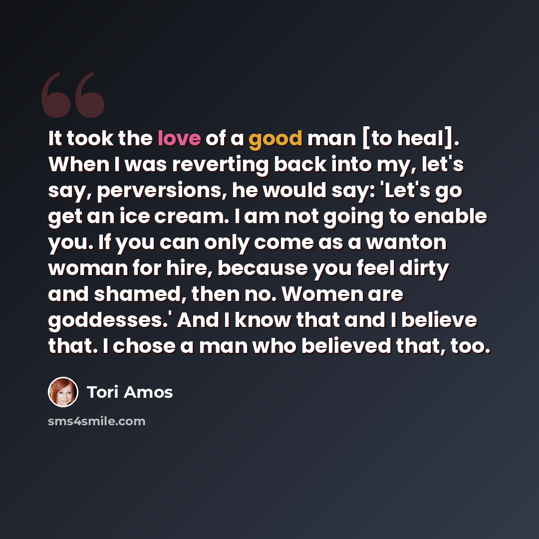 “It took the love of a good man [to heal]. When I was reverting back into my, let's say, perversions, he would say: 'Let's go get an ice cream. I am not going to enable you. If you can only come as a wanton woman for hire, because you feel dirty and shamed, then no. Women are goddesses.' And I know…” quote by Tori Amos