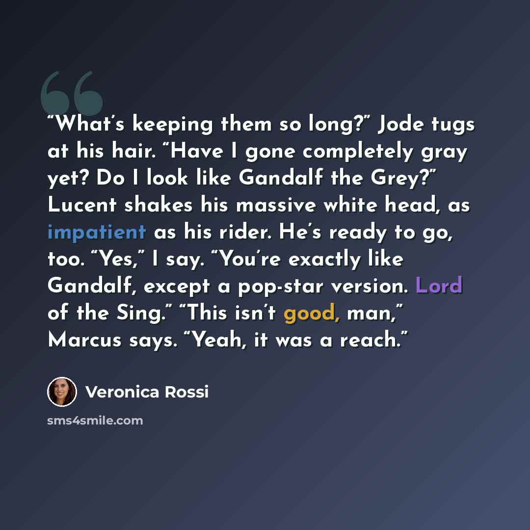 “What’s keeping them so long?” Jode tugs at his hair. “Have I gone completely gray yet? Do I look like Gandalf the Grey?” Lucent shakes his massive white head, as impatient as his rider. He’s ready to go, too. “Yes,” I say. “You’re exactly like Gandalf, except a pop-star version. Lord of the Sing.”…” quote by Veronica Rossi