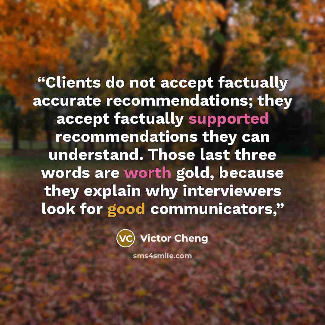 “Clients do not accept factually accurate recommendations; they accept factually supported recommendations they can understand. Those last three words are worth gold, because they explain why interviewers look for good communicators,” quote by Victor Cheng