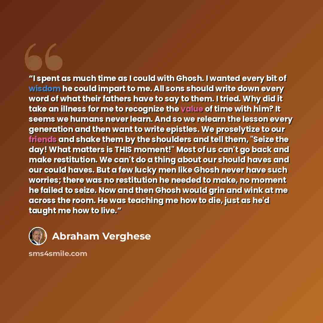 “I spent as much time as I could with Ghosh. I wanted every bit of wisdom he could impart to me. All sons should write down every word of what their fathers have to say to them. I tried. Why did it take an illness for me to recognize the value of time with him? It seems we humans never learn. And…” quote by Abraham Verghese