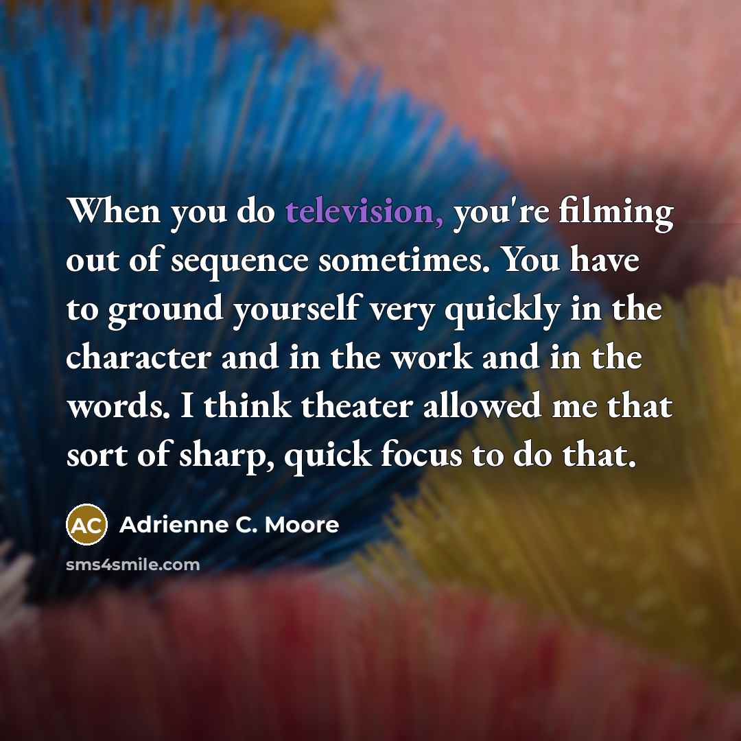 “When you do television, you're filming out of sequence sometimes. You have to ground yourself very quickly in the character and in the work and in the words. I think theater allowed me that sort of sharp, quick focus to do that.” quote by Adrienne C. Moore