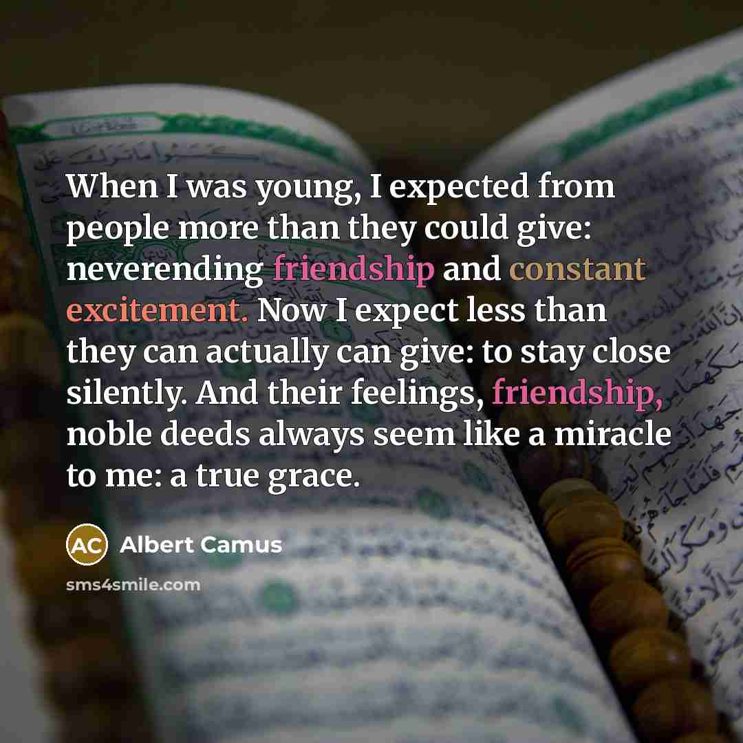 “When I was young, I expected from people more than they could give: neverending friendship and constant excitement. Now I expect less than they can actually can give: to stay close silently. And their feelings, friendship, noble deeds always seem like a miracle to me: a true grace.” quote by Albert Camus