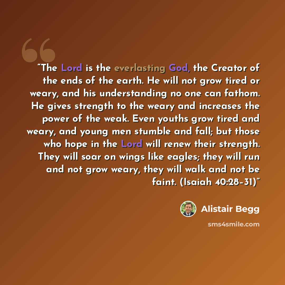 “The Lord is the everlasting God, the Creator of the ends of the earth. He will not grow tired or weary, and his understanding no one can fathom. He gives strength to the weary and increases the power of the weak. Even youths grow tired and weary, and young men stumble and fall; but those who hope…” quote by Alistair Begg