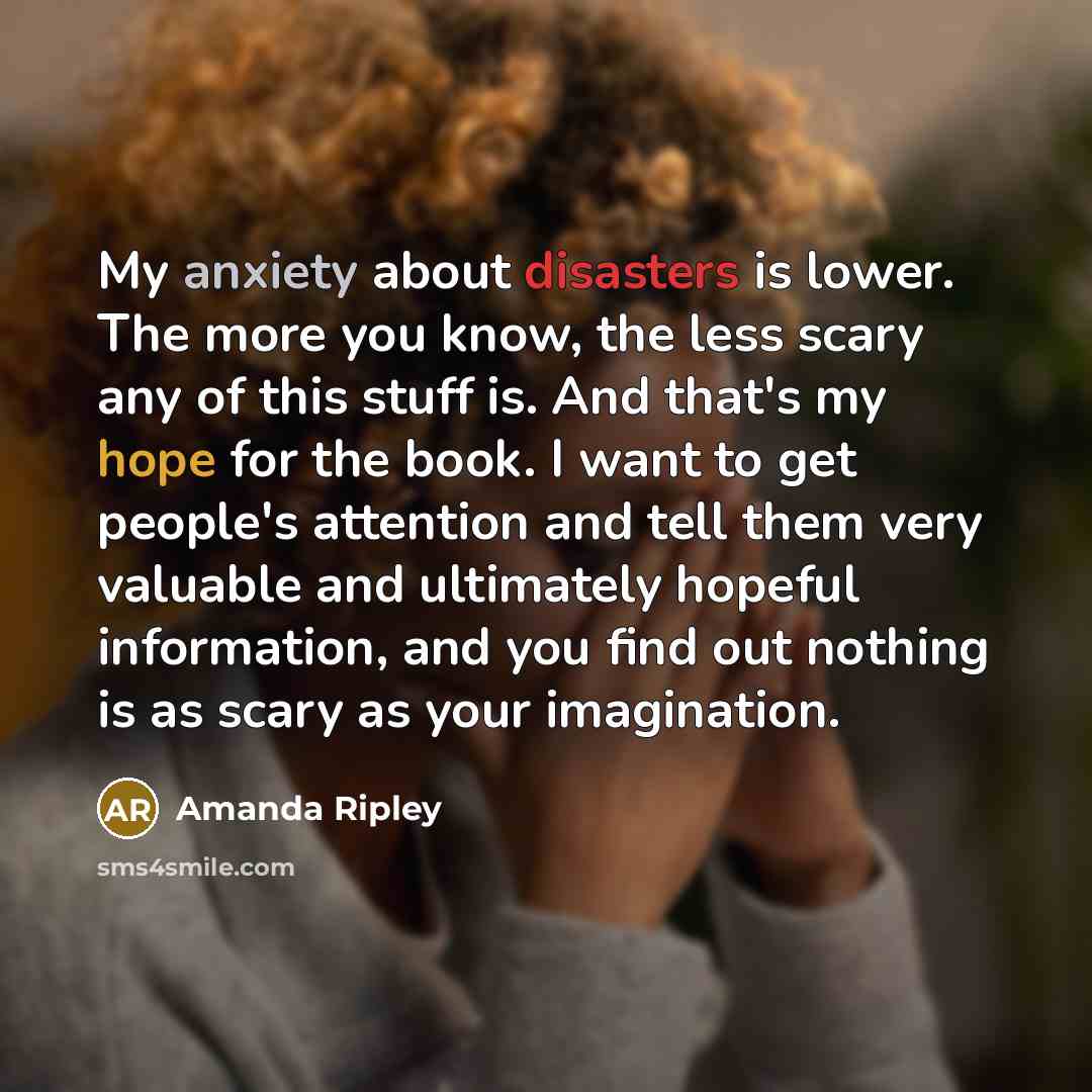 “My anxiety about disasters is lower. The more you know, the less scary any of this stuff is. And that's my hope for the book. I want to get people's attention and tell them very valuable and ultimately hopeful information, and you find out nothing is as scary as your imagination.” quote by Amanda Ripley