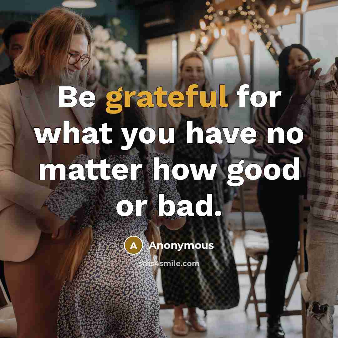 “Be grateful for what you have no matter how good or bad.” quote by Anonymous