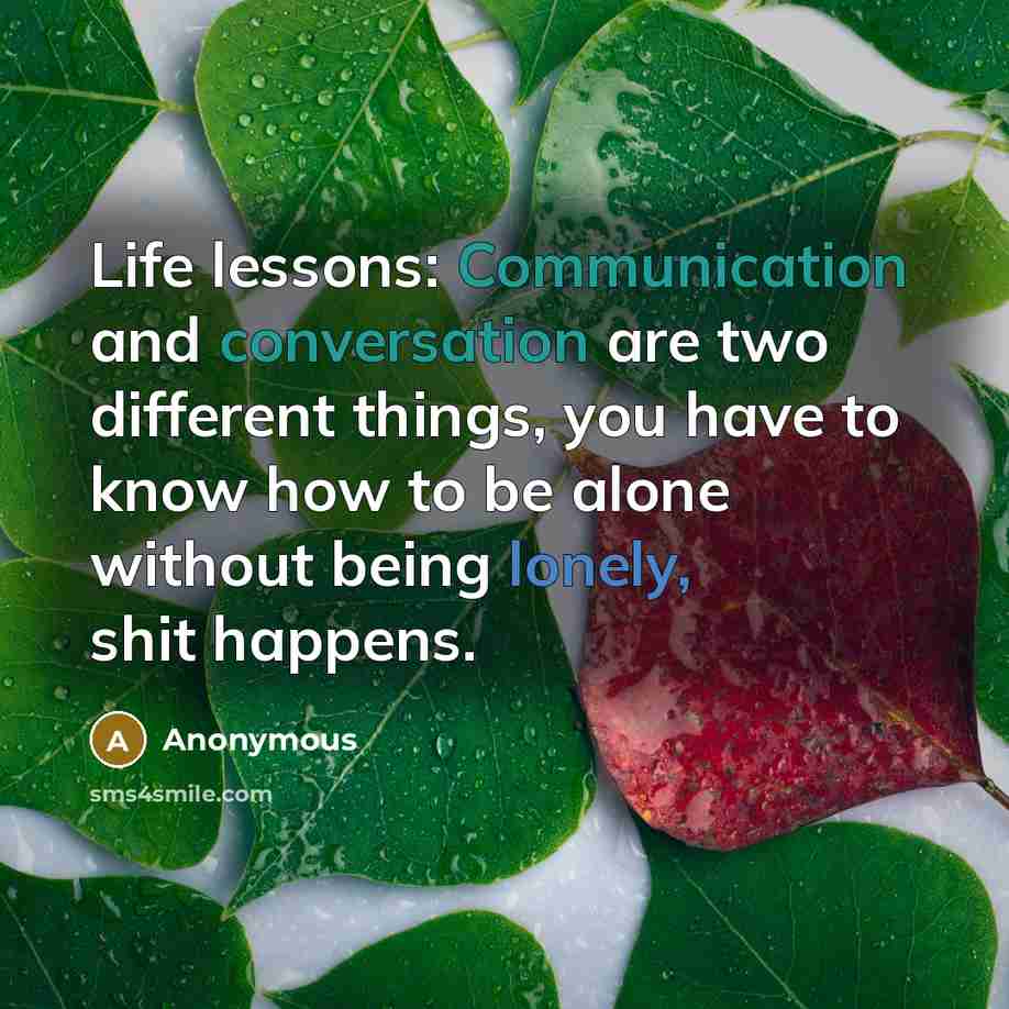 “Life lessons: Communication and conversation are two different things, you have to know how to be alone without being lonely, shit happens.” quote by Anonymous