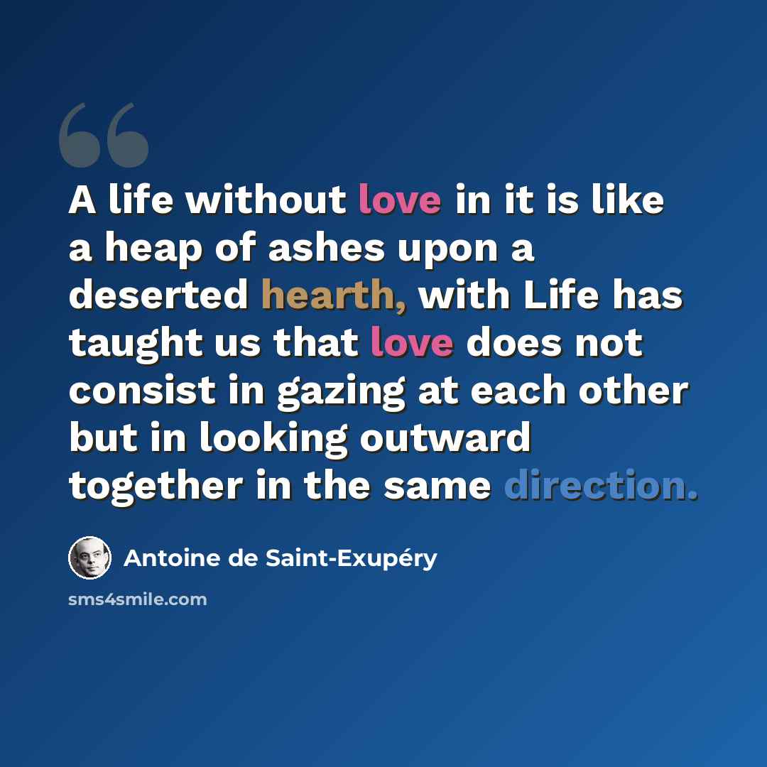 “A life without love in it is like a heap of ashes upon a deserted hearth, with Life has taught us that love does not consist in gazing at each other but in looking outward together in the same direction.” quote by Antoine De Saint-Exupery