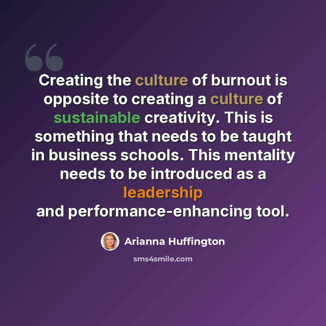 “Creating the culture of burnout is opposite to creating a culture of sustainable creativity. This is something that needs to be taught in business schools. This mentality needs to be introduced as a leadership and performance-enhancing tool.” quote by Arianna Huffington