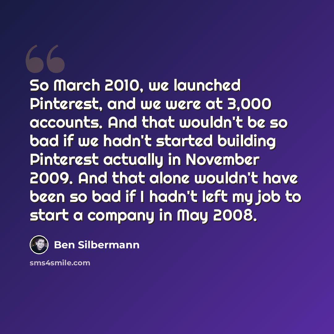 “So March 2010, we launched Pinterest, and we were at 3,000 accounts. And that wouldn't be so bad if we hadn't started building Pinterest actually in November 2009. And that alone wouldn't have been so bad if I hadn't left my job to start a company in May 2008.” quote by Ben Silbermann
