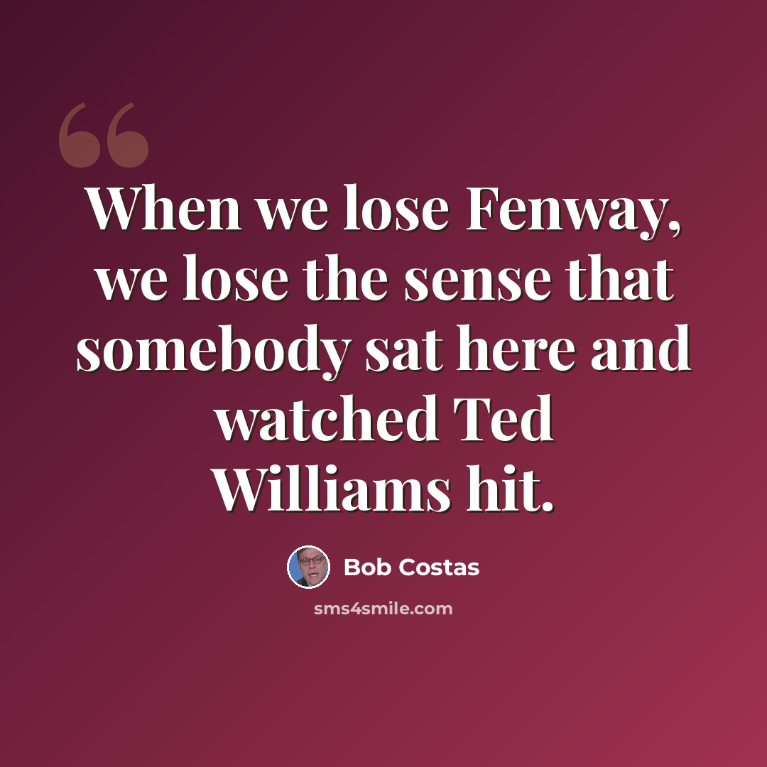 “When we lose Fenway, we lose the sense that somebody sat here and watched Ted Williams hit.” quote by Bob Costas