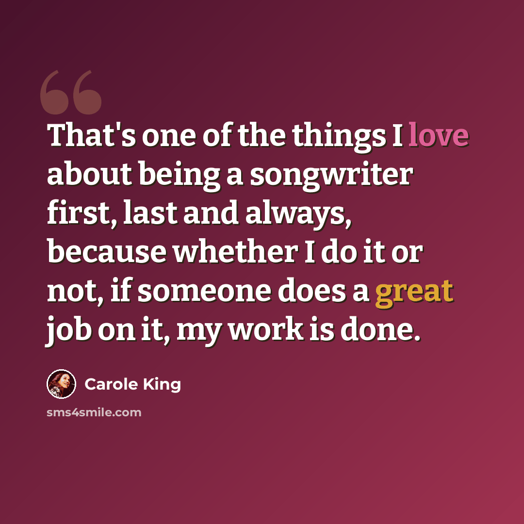 “That's one of the things I love about being a songwriter first, last and always, because whether I do it or not, if someone does a great job on it, my work is done.” quote by Carole King