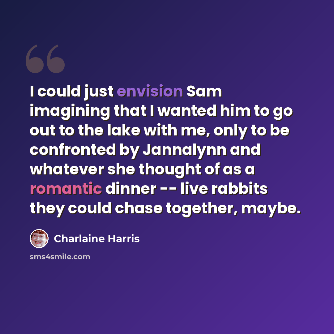 “I could just envision Sam imagining that I wanted him to go out to the lake with me, only to be confronted by Jannalynn and whatever she thought of as a romantic dinner -- live rabbits they could chase together, maybe.” quote by Charlaine Harris