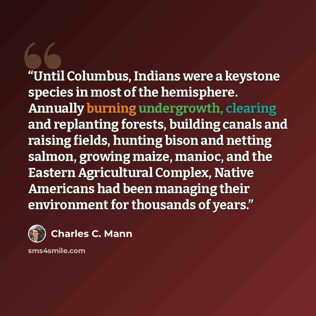 “Until Columbus, Indians were a keystone species in most of the hemisphere. Annually burning undergrowth, clearing and replanting forests, building canals and raising fields, hunting bison and netting salmon, growing maize, manioc, and the Eastern Agricultural Complex, Native Americans had been…” quote by Charles C. Mann