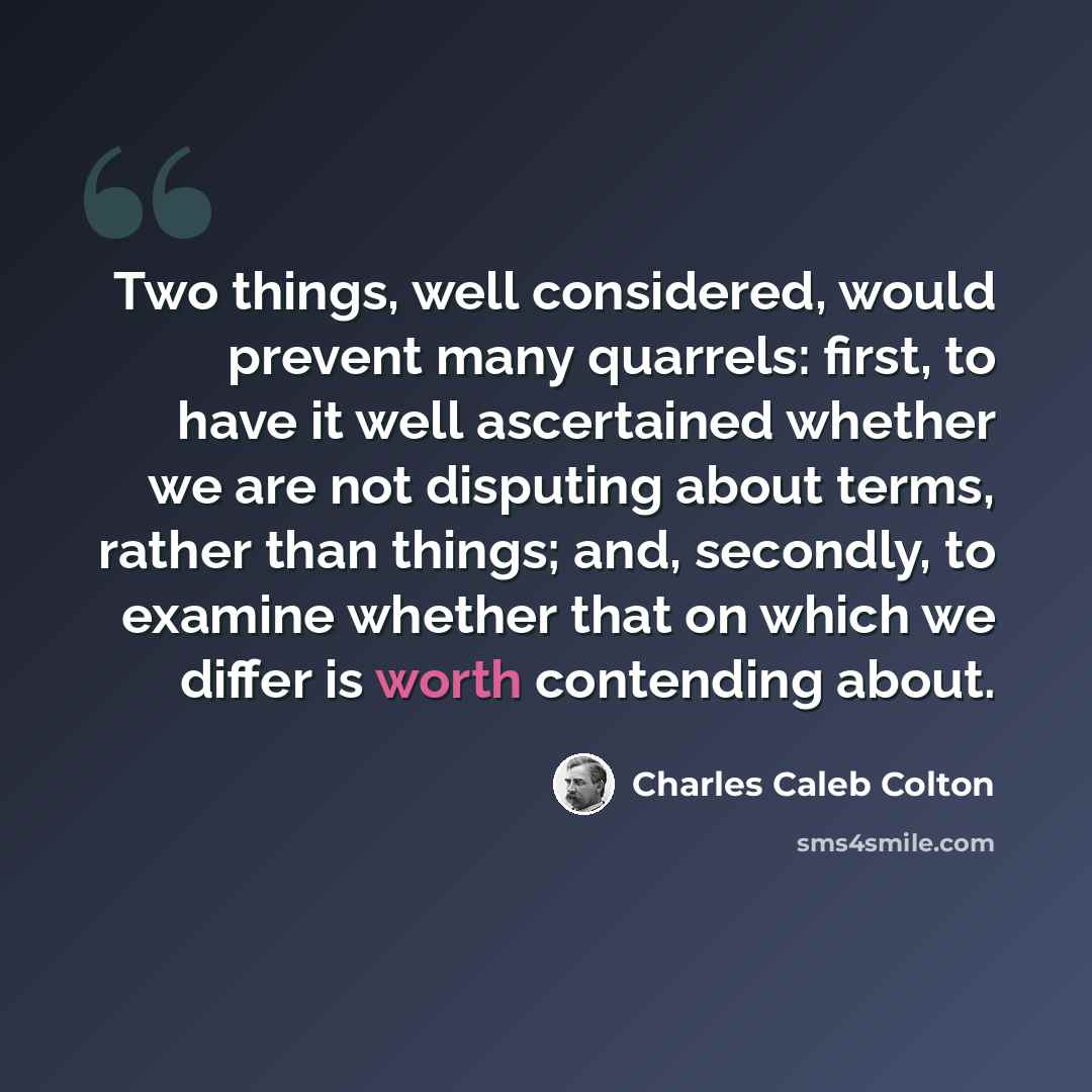 “Two things, well considered, would prevent many quarrels: first, to have it well ascertained whether we are not disputing about terms, rather than things; and, secondly, to examine whether that on which we differ is worth contending about.” quote by Charles Caleb Colton