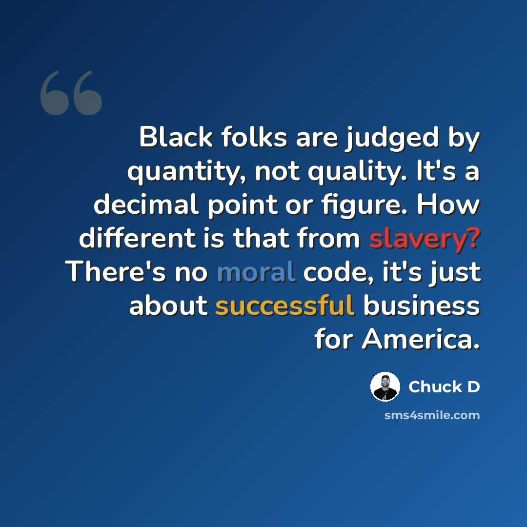 “Black folks are judged by quantity, not quality. It's a decimal point or figure. How different is that from slavery? There's no moral code, it's just about successful business for America.” quote by Chuck D