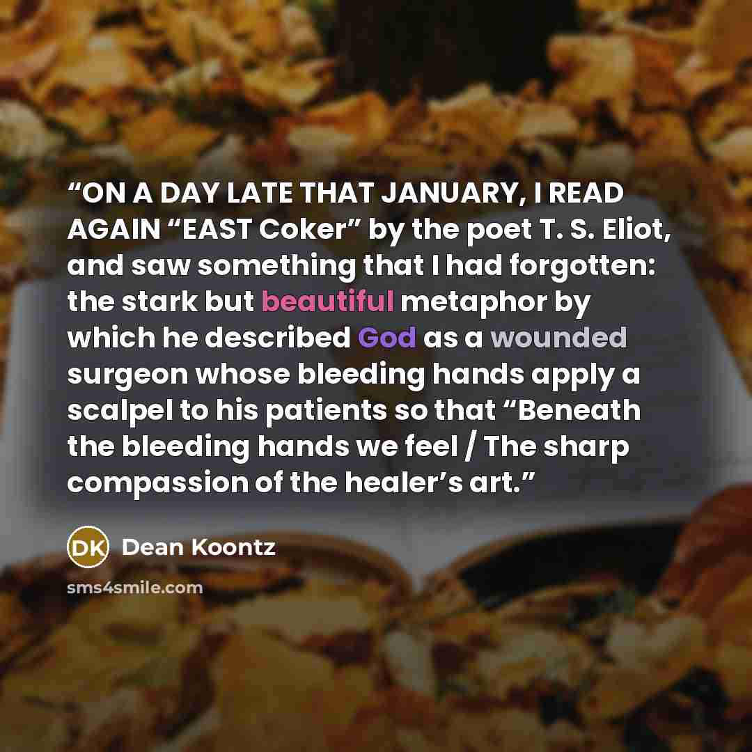 “ON A DAY LATE THAT JANUARY, I READ AGAIN “EAST Coker” by the poet T. S. Eliot, and saw something that I had forgotten: the stark but beautiful metaphor by which he described God as a wounded surgeon whose bleeding hands apply a scalpel to his patients so that “Beneath the bleeding hands we feel /…” quote by Dean Koontz