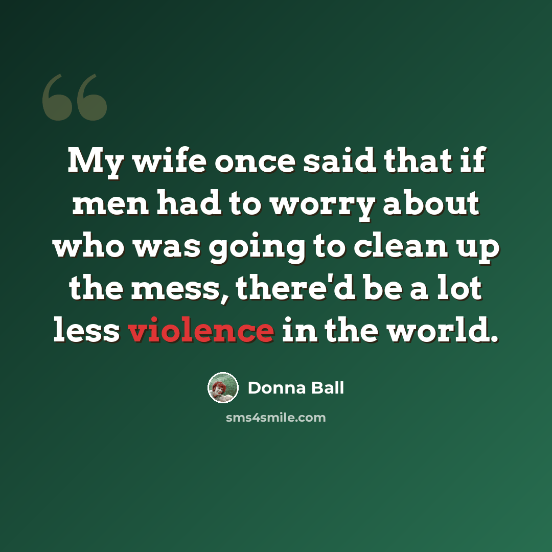 “My wife once said that if men had to worry about who was going to clean up the mess, there'd be a lot less violence in the world.” quote by Donna Ball