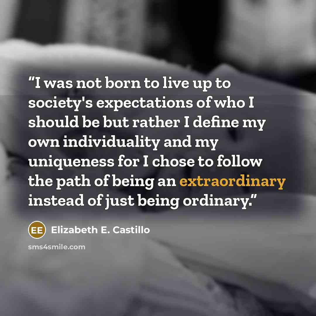 “I was not born to live up to society's expectations of who I should be but rather I define my own individuality and my uniqueness for I chose to follow the path of being an extraordinary instead of just being ordinary.” quote by Elizabeth E. Castillo