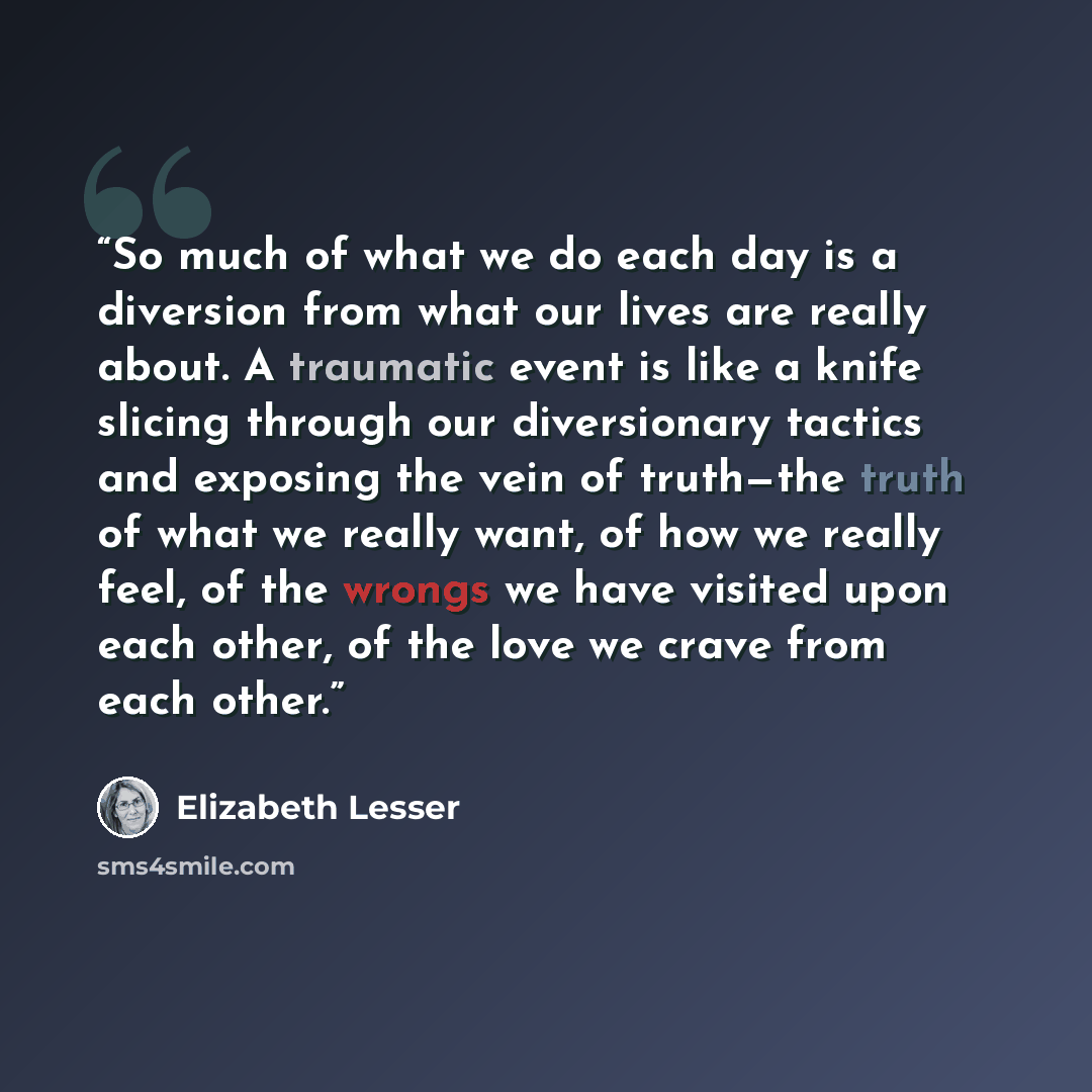 “So much of what we do each day is a diversion from what our lives are really about. A traumatic event is like a knife slicing through our diversionary tactics and exposing the vein of truth—the truth of what we really want, of how we really feel, of the wrongs we have visited upon each other, of…” quote by Elizabeth Lesser