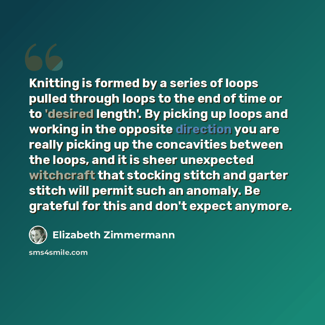 “Knitting is formed by a series of loops pulled through loops to the end of time or to 'desired length'. By picking up loops and working in the opposite direction you are really picking up the concavities between the loops, and it is sheer unexpected witchcraft that stocking stitch and garter…” quote by Elizabeth Zimmermann