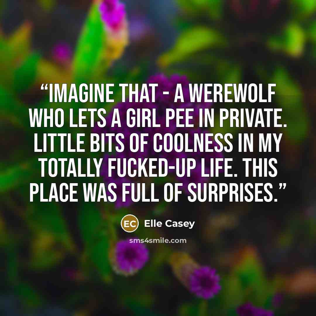 “Imagine that - a werewolf who lets a girl pee in private. Little bits of coolness in my totally fucked-up life. This place was full of surprises.” quote by Elle Casey