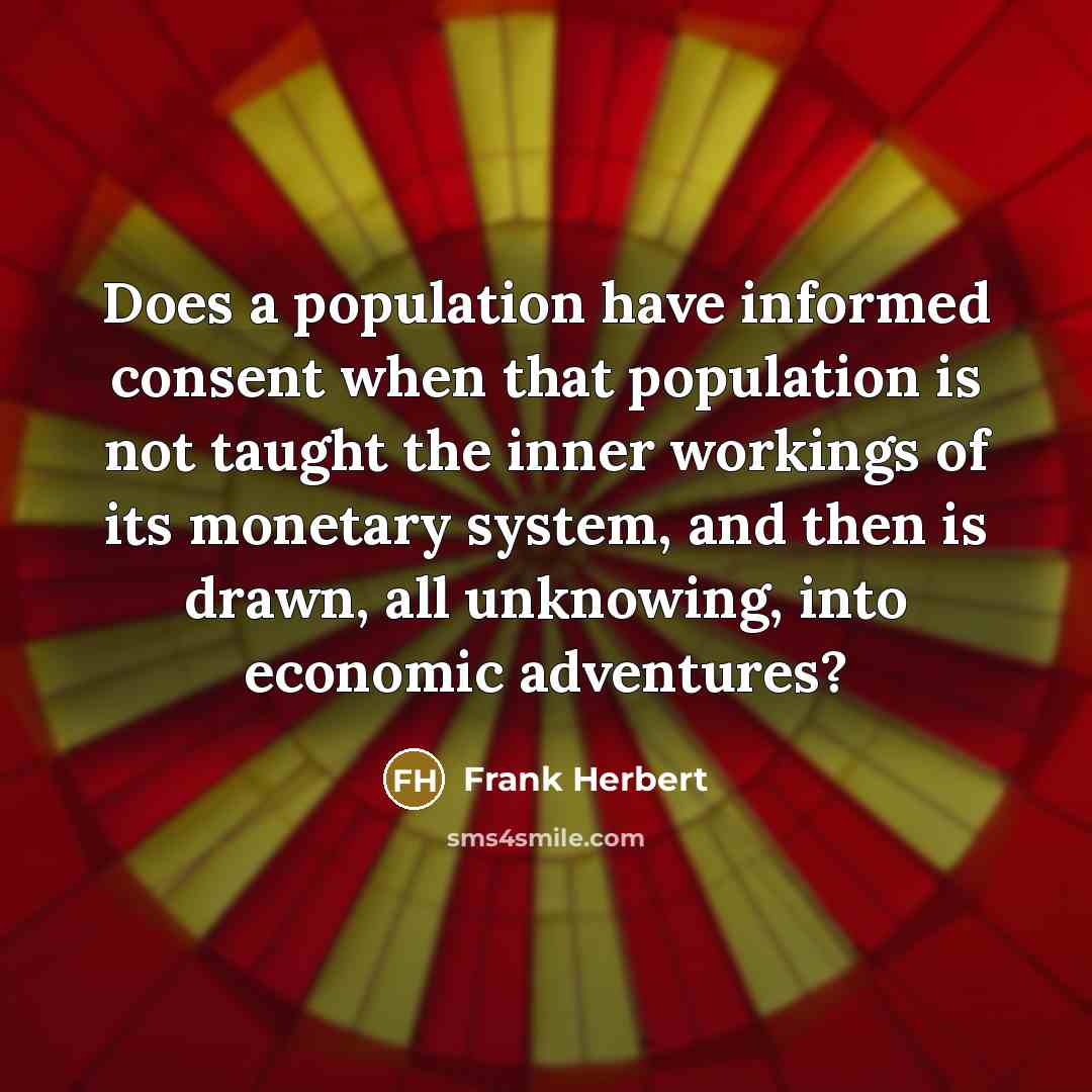 “Does a population have informed consent when that population is not taught the inner workings of its monetary system, and then is drawn, all unknowing, into economic adventures?” quote by Frank Herbert