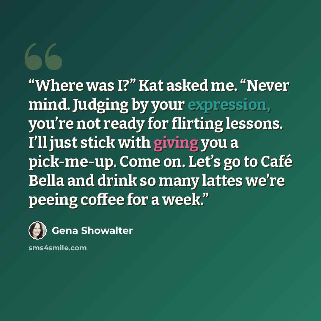 “Where was I?” Kat asked me. “Never mind. Judging by your expression, you’re not ready for flirting lessons. I’ll just stick with giving you a pick-me-up. Come on. Let’s go to Café Bella and drink so many lattes we’re peeing coffee for a week.” quote by Gena Showalter
