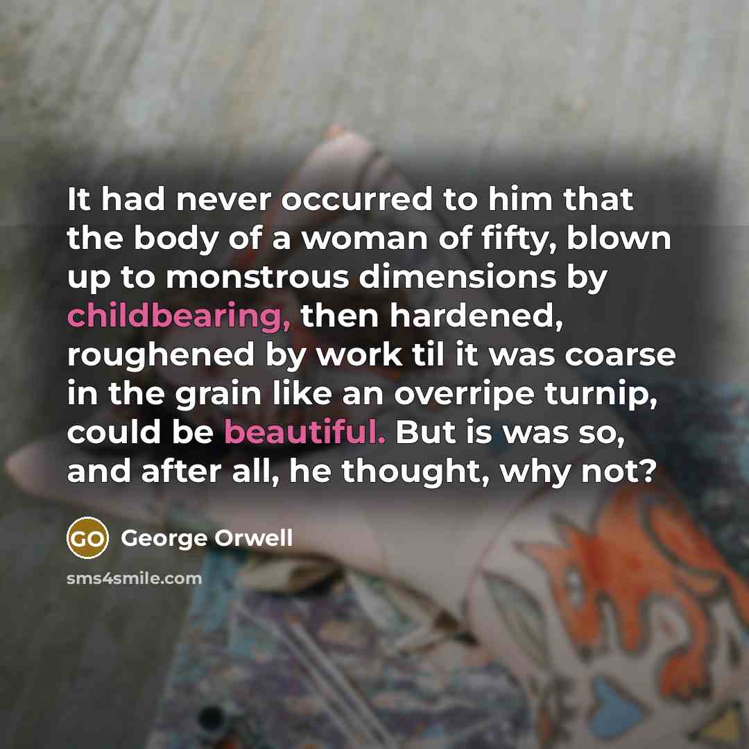 “It had never occurred to him that the body of a woman of fifty, blown up to monstrous dimensions by childbearing, then hardened, roughened by work til it was coarse in the grain like an overripe turnip, could be beautiful. But is was so, and after all, he thought, why not?” quote by George Orwell