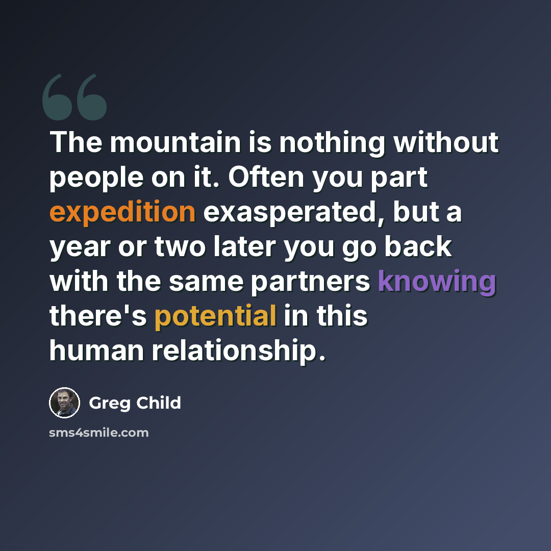 “The mountain is nothing without people on it. Often you part expedition exasperated, but a year or two later you go back with the same partners knowing there's potential in this human relationship.” quote by Greg Child