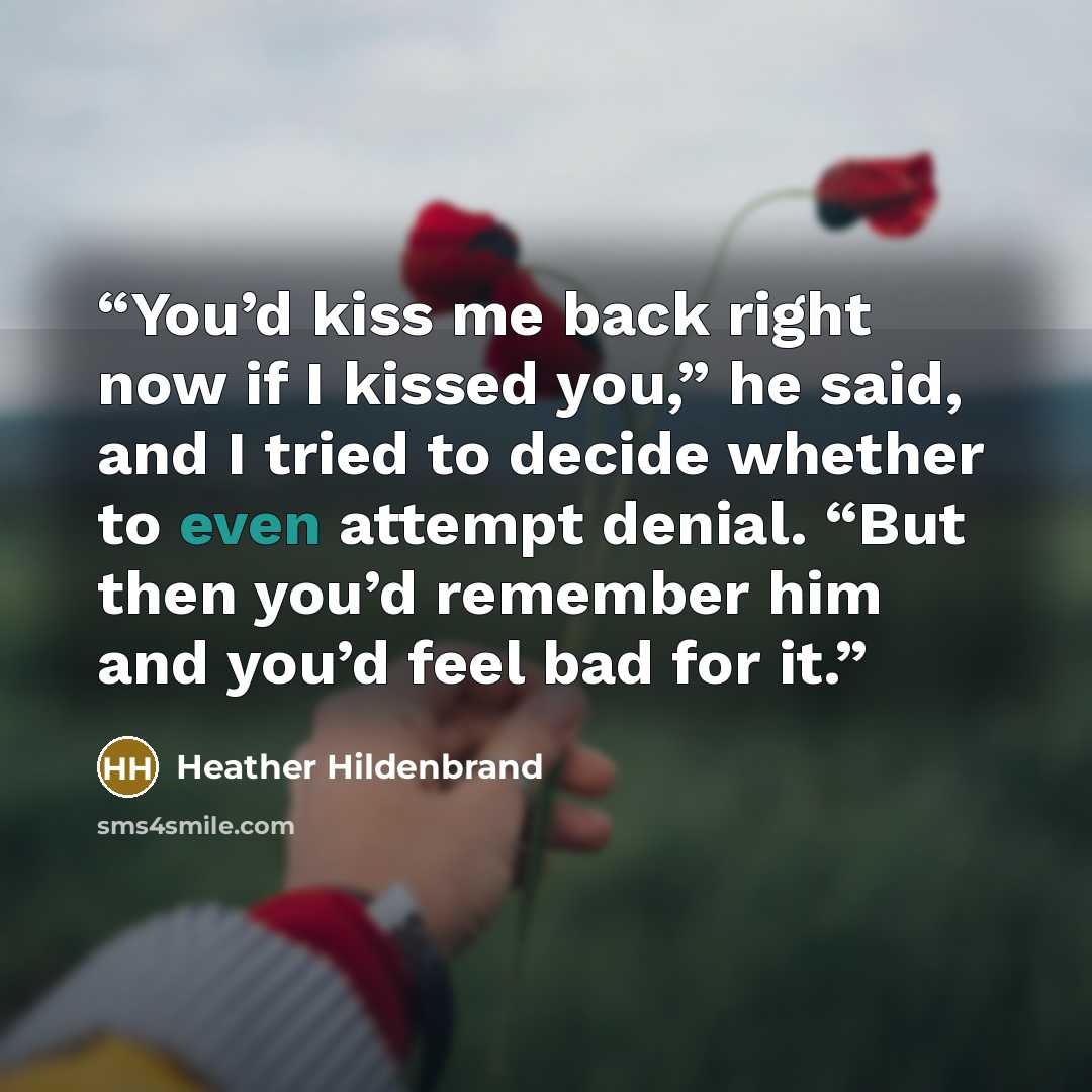 “You’d kiss me back right now if I kissed you,” he said, and I tried to decide whether to even attempt denial. “But then you’d remember him and you’d feel bad for it.” quote by Heather Hildenbrand